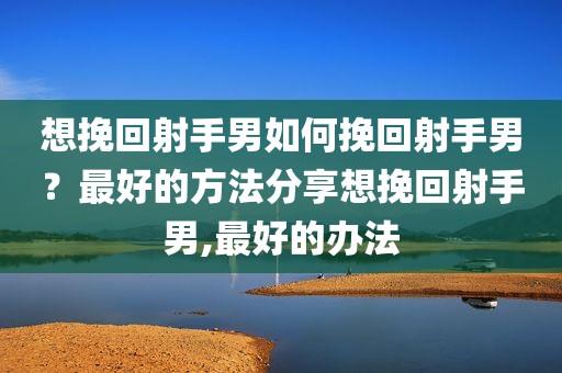 想挽回射手男如何挽回射手男？最好的方法分享想挽回射手男,最好的办法