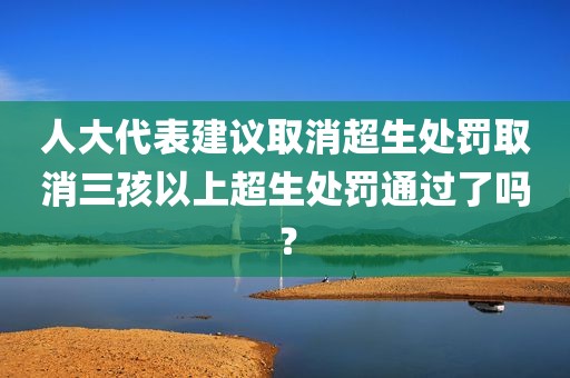人大代表建议取消超生处罚取消三孩以上超生处罚通过了吗？
