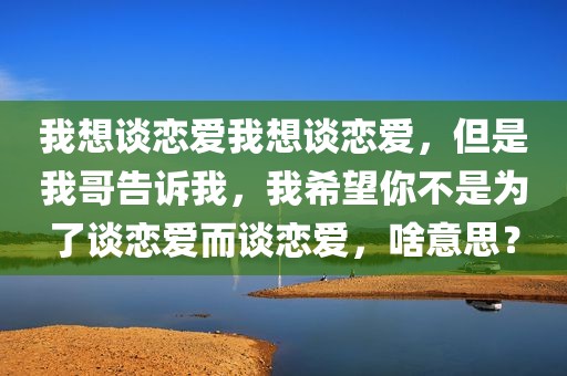 我想谈恋爱我想谈恋爱，但是我哥告诉我，我希望你不是为了谈恋爱而谈恋爱，啥意思？