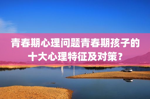 青春期心理问题青春期孩子的十大心理特征及对策？