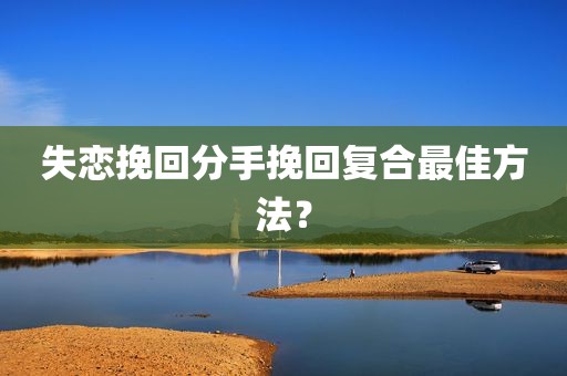 失恋挽回分手挽回复合最佳方法？