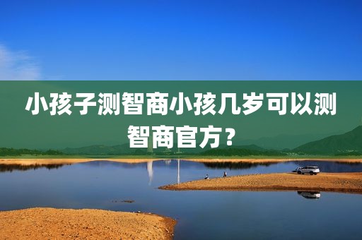 小孩子测智商小孩几岁可以测智商官方？