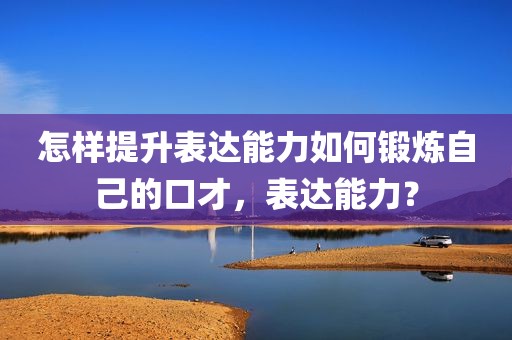 怎样提升表达能力如何锻炼自己的口才，表达能力？