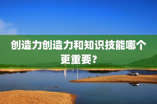 创造力创造力和知识技能哪个更重要？
