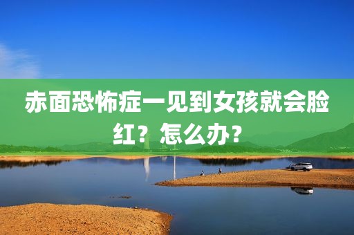 赤面恐怖症一见到女孩就会脸红？怎么办？