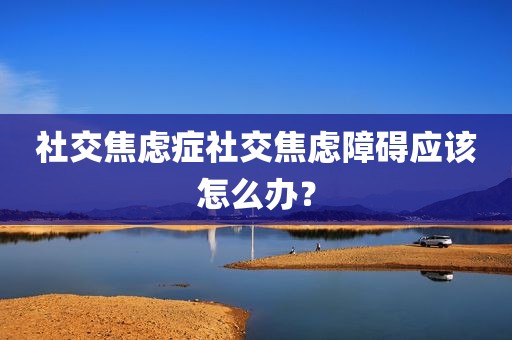 社交焦虑症社交焦虑障碍应该怎么办？