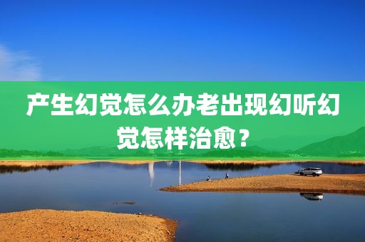 产生幻觉怎么办老出现幻听幻觉怎样治愈？