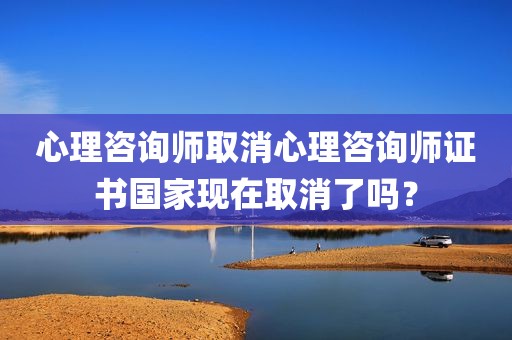 心理咨询师取消心理咨询师证书国家现在取消了吗？