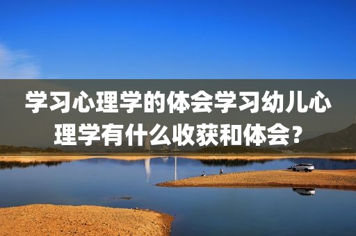 学习心理学的体会学习幼儿心理学有什么收获和体会？