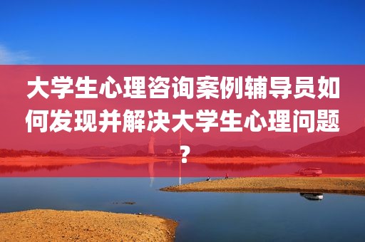 大学生心理咨询案例辅导员如何发现并解决大学生心理问题？