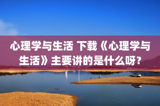 心理学与生活 下载《心理学与生活》主要讲的是什么呀？