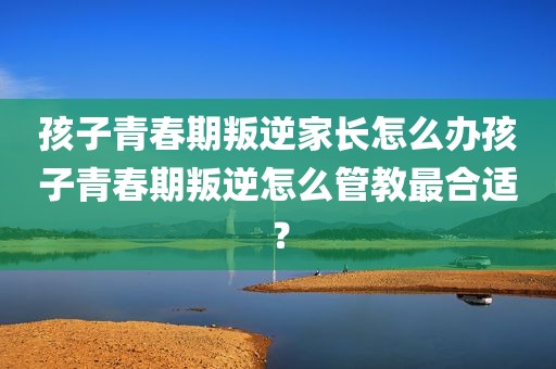 孩子青春期叛逆家长怎么办孩子青春期叛逆怎么管教最合适？