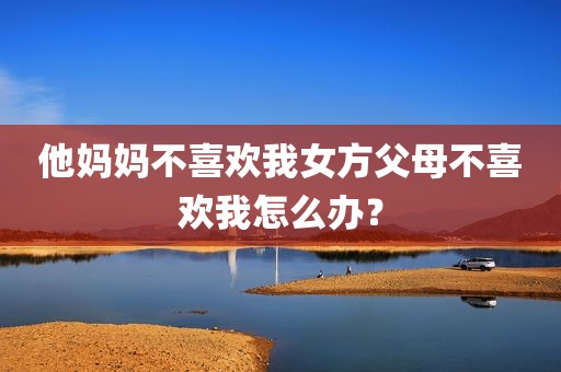 他妈妈不喜欢我女方父母不喜欢我怎么办？