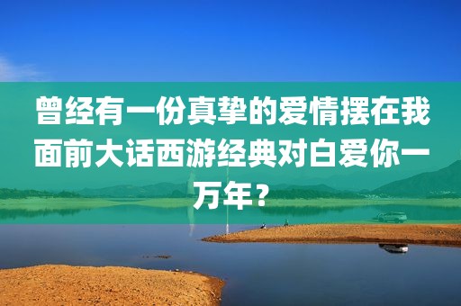 曾经有一份真挚的爱情摆在我面前大话西游经典对白爱你一万年？