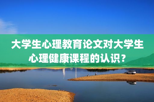 大学生心理教育论文对大学生心理健康课程的认识？