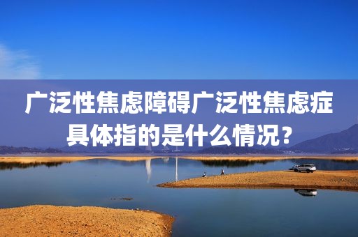 广泛性焦虑障碍广泛性焦虑症具体指的是什么情况？