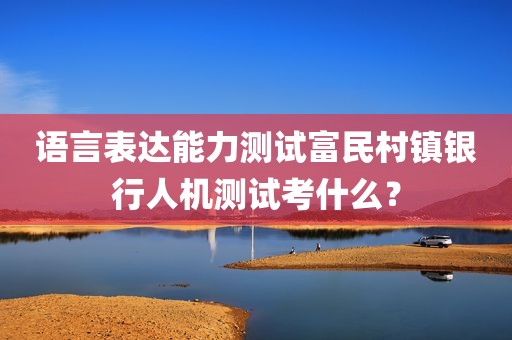 语言表达能力测试富民村镇银行人机测试考什么？