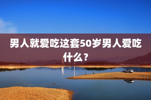 男人就爱吃这套50岁男人爱吃什么？