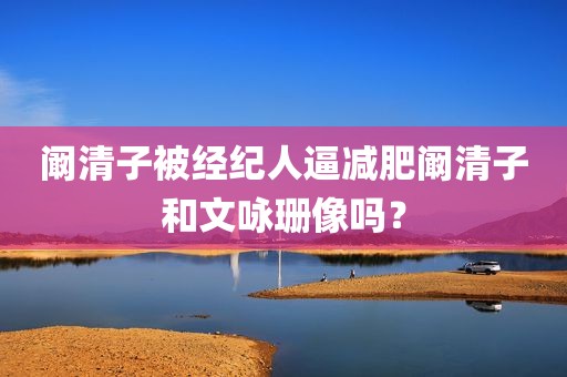 阚清子被经纪人逼减肥阚清子和文咏珊像吗？