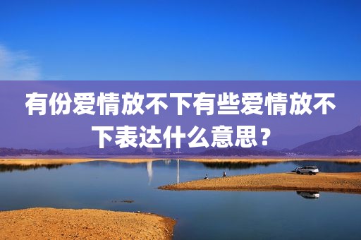 有份爱情放不下有些爱情放不下表达什么意思？