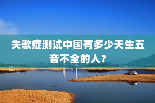 失歌症测试中国有多少天生五音不全的人？