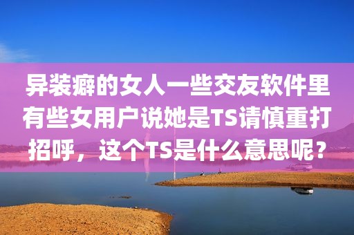 异装癖的女人一些交友软件里有些女用户说她是TS请慎重打招呼，这个TS是什么意思呢？