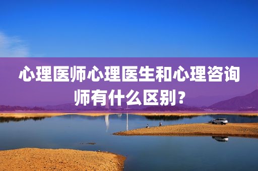 心理医师心理医生和心理咨询师有什么区别？