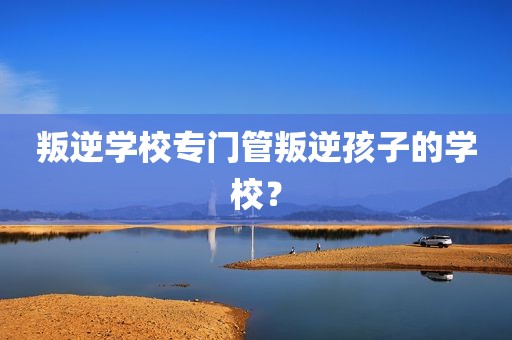 叛逆学校专门管叛逆孩子的学校？