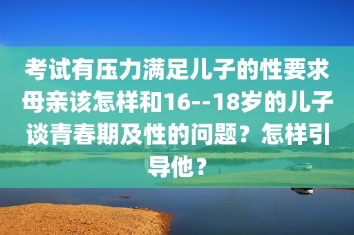 考试有压力满足儿子的性要求母亲该怎样和16--18岁的儿子谈青春期及性的问题？怎样引导他？