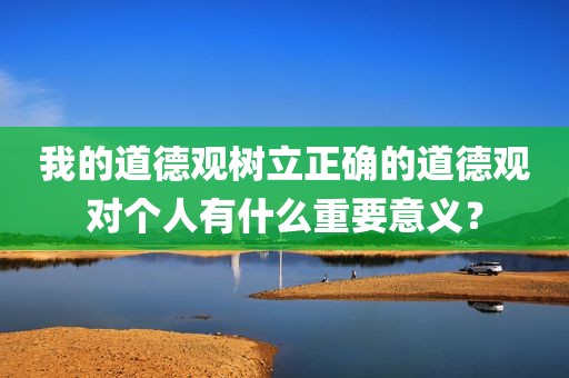 我的道德观树立正确的道德观对个人有什么重要意义？