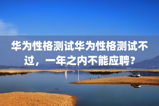 华为性格测试华为性格测试不过，一年之内不能应聘？
