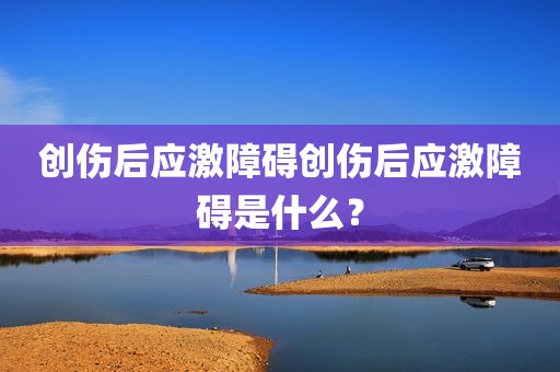 创伤后应激障碍创伤后应激障碍是什么？
