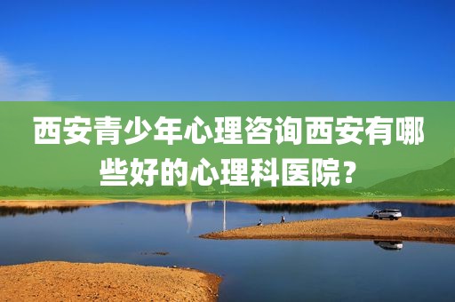 西安青少年心理咨询西安有哪些好的心理科医院？