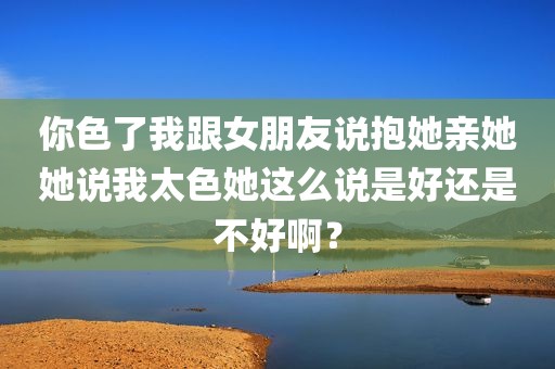 你色了我跟女朋友说抱她亲她她说我太色她这么说是好还是不好啊？