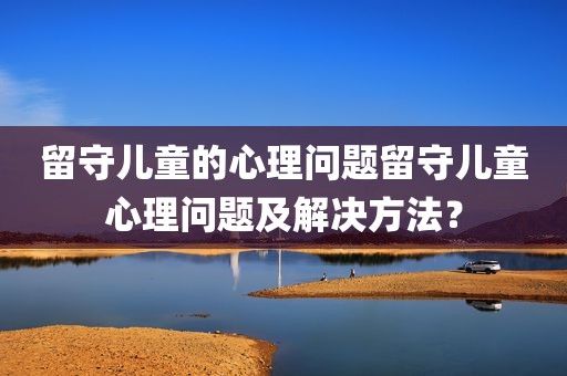 留守儿童的心理问题留守儿童心理问题及解决方法？