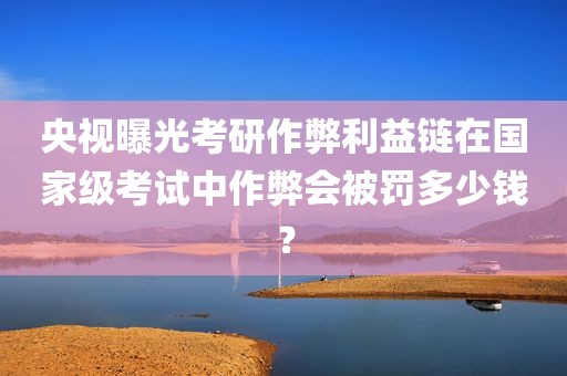 央视曝光考研作弊利益链在国家级考试中作弊会被罚多少钱？