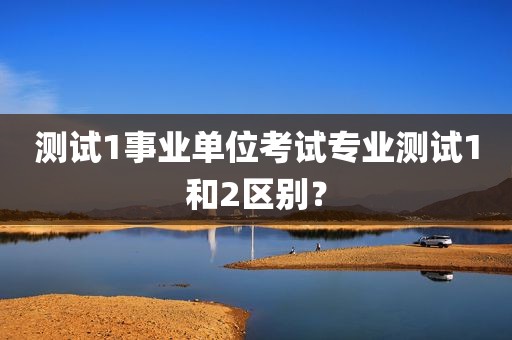 测试1事业单位考试专业测试1和2区别？