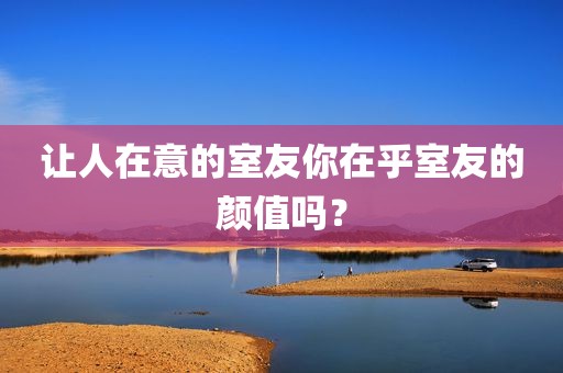 让人在意的室友你在乎室友的颜值吗？