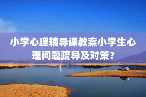 小学心理辅导课教案小学生心理问题疏导及对策？