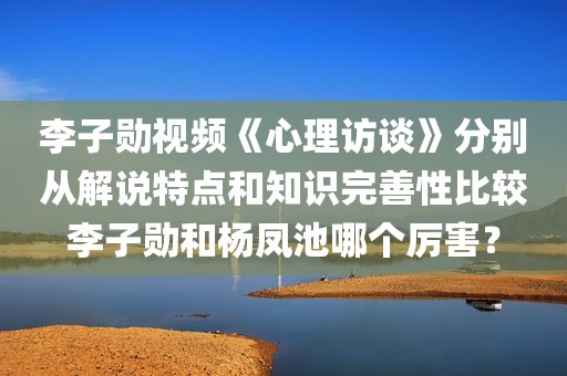 李子勋视频《心理访谈》分别从解说特点和知识完善性比较李子勋和杨凤池哪个厉害？