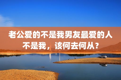 老公爱的不是我男友最爱的人不是我，该何去何从？