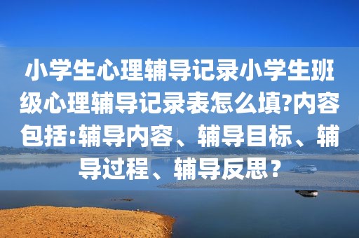 小学生心理辅导记录小学生班级心理辅导记录表怎么填?内容包括:辅导内容、辅导目标、辅导过程、辅导反思？