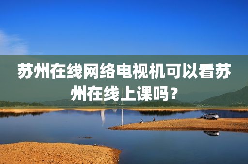 苏州在线网络电视机可以看苏州在线上课吗？