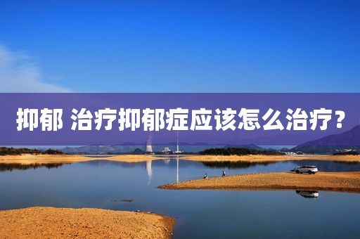 抑郁 治疗抑郁症应该怎么治疗？