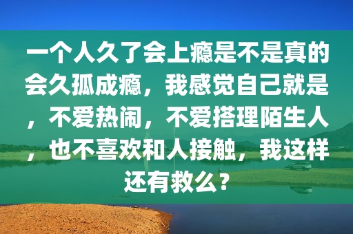 一个人久了会上瘾是不是真的会久孤成瘾，我感觉自己就是，不爱热闹，不爱搭理陌生人，也不喜欢和人接触，我这样还有救么？