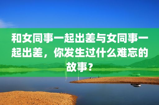 和女同事一起出差与女同事一起出差，你发生过什么难忘的故事？
