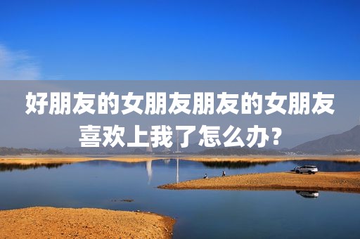 好朋友的女朋友朋友的女朋友喜欢上我了怎么办？