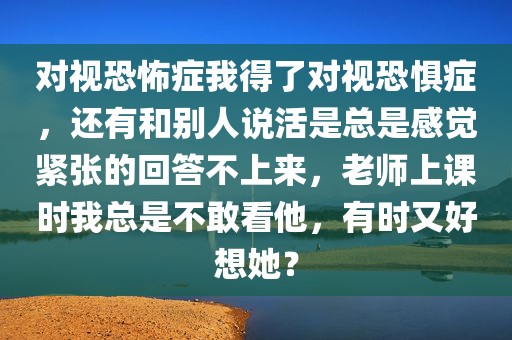 对视恐怖症我得了对视恐惧症，还有和别人说活是总是感觉紧张的回答不上来，老师上课时我总是不敢看他，有时又好想她？