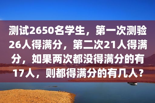 测试2650名学生，第一次测验26人得满分，第二次21人得满分，如果两次都没得满分的有17人，则都得满分的有几人？
