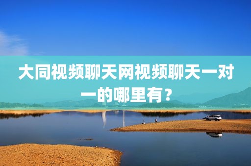 大同视频聊天网视频聊天一对一的哪里有？